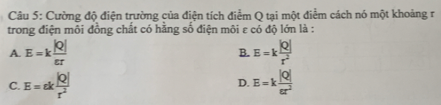 Cường độ điện trường của điện tích điểm Q tại một điểm cách nó một khoảng r
trong điện môi đồng chất có hằng số điện môi ε có độ lớn là :
A E=k |Q|/varepsilon r 
B. E=k |Q|/r^2 
C. E=ek |Q|/r^2  E=k |Q|/varepsilon r^2 
D.