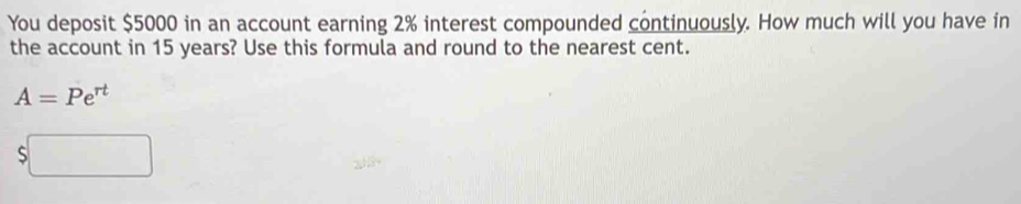 You deposit $5000 in an account earning 2% interest compounded continuously. How much will you have in 
the account in 15 years? Use this formula and round to the nearest cent.
A=Pe^(rt)
S