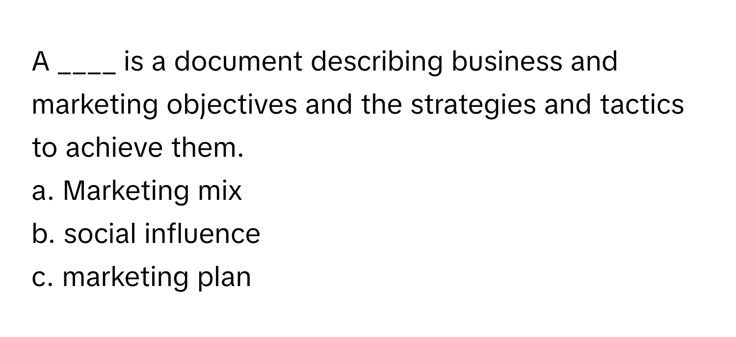 A ____ is a document describing business and marketing objectives and the strategies and tactics to achieve them.

a. Marketing mix
b. social influence
c. marketing plan