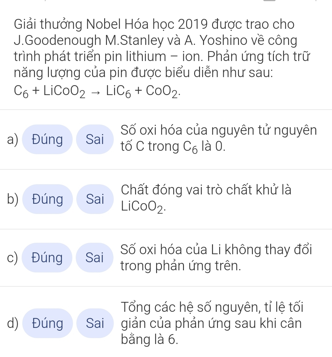 Giải thưởng Nobel Hóa học 2019 được trao cho 
J.Goodenough M.Stanley và A. Yoshino về công 
trình phát triển pin lithium - ion. Phản ứng tích trữ 
năng lượng của pin được biểu diễn như sau:
C_6+LiCoO_2to LiC_6+CoO_2. 
Số oxi hóa của nguyên tử nguyên 
a) Đúng Sai tố C trong C_6 là 0. 
Chất đóng vai trò chất khử là 
b) Đúng Sai LiC OO_2
c) Đúng Sai 
Số oxi hóa của Li không thay đổi 
trong phản ứng trên. 
Tổng các hệ số nguyên, tỉ lệ tối 
d) Đúng Sai giản của phản ứng sau khi cân 
bằng là 6.