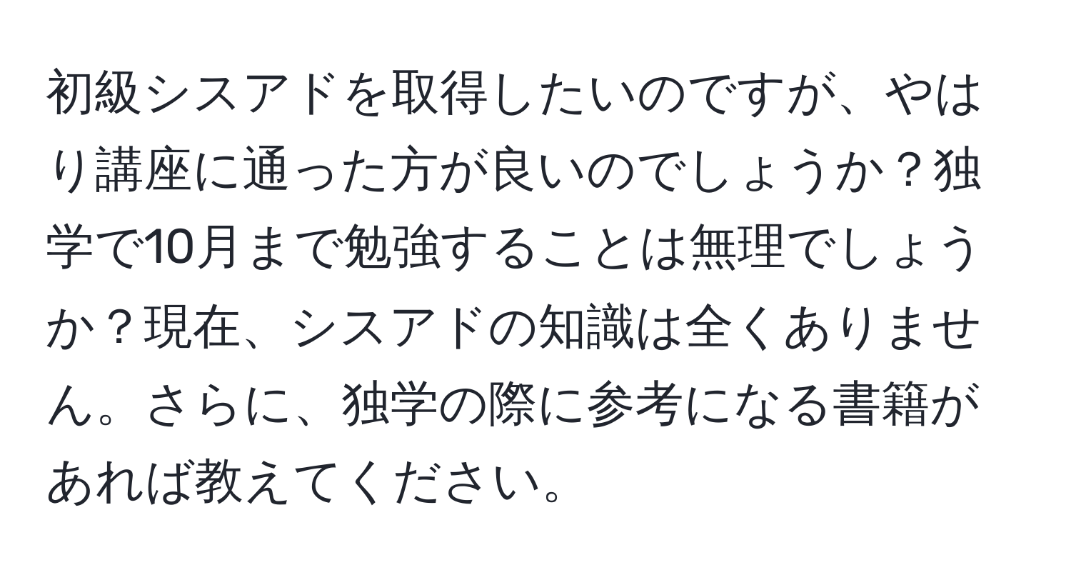 初級シスアドを取得したいのですが、やはり講座に通った方が良いのでしょうか？独学で10月まで勉強することは無理でしょうか？現在、シスアドの知識は全くありません。さらに、独学の際に参考になる書籍があれば教えてください。