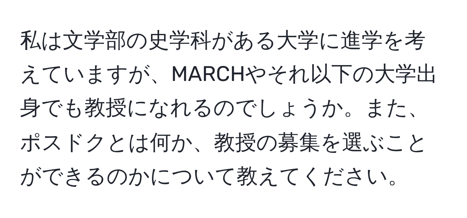 私は文学部の史学科がある大学に進学を考えていますが、MARCHやそれ以下の大学出身でも教授になれるのでしょうか。また、ポスドクとは何か、教授の募集を選ぶことができるのかについて教えてください。