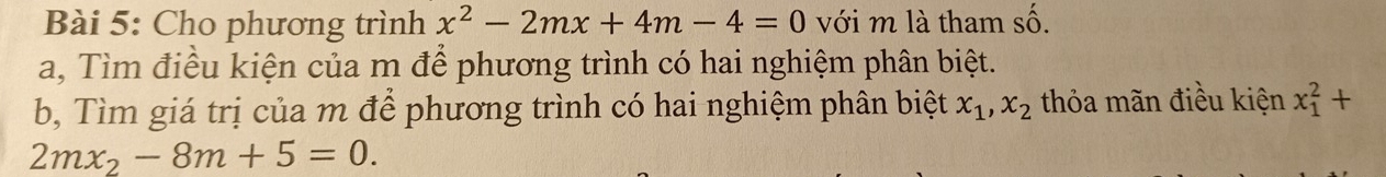 Cho phương trình x^2-2mx+4m-4=0 với m là tham số. 
a, Tìm điều kiện của m để phương trình có hai nghiệm phân biệt. 
b, Tìm giá trị của m để phương trình có hai nghiệm phân biệt x_1, x_2 thỏa mãn điều kiện x_1^(2+
2mx_2)-8m+5=0.