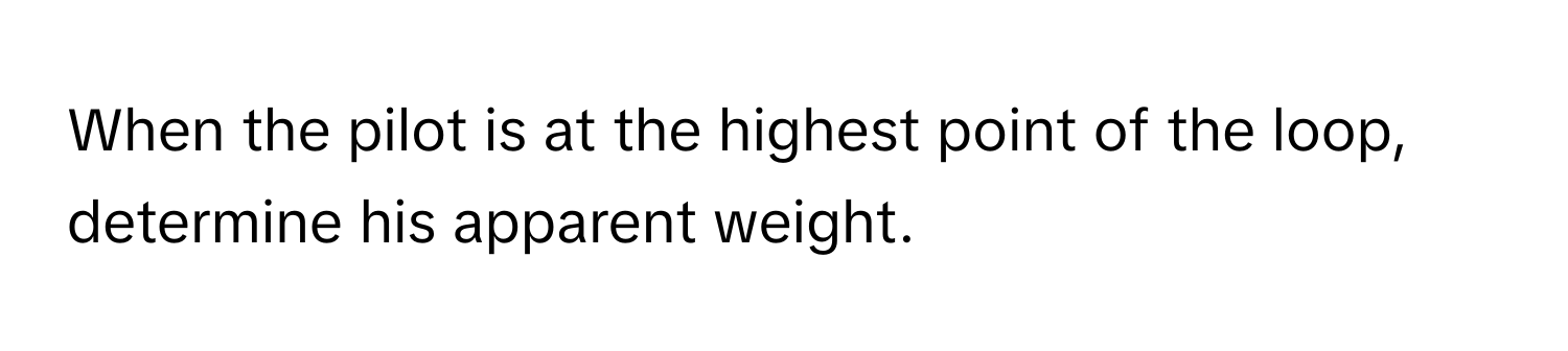 When the pilot is at the highest point of the loop, determine his apparent weight.