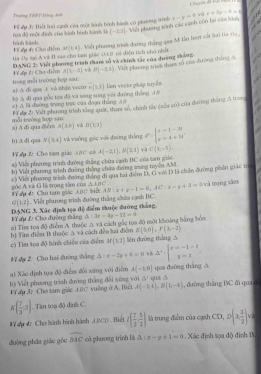 Chuyên đề trai bub i 
Trường THPT Đông Anh
Vi dụ 3: Biết hai cạnh của một hình bình hành có phương trình x-y=0 và x+3y-8=0
tọa độ một đỉnh của hình bình hành là (-2;2). Viết phương trình các cạnh còn lại của hình A B
    
Vị dụ 4: Cho điểm M(1;4). Viết phương trình đường thắng qua M lần lượt cắt hai tia Oz,
bình hành.
tia Oy tại A và B sao cho tam giác OAB có diện tích nhỏ nhất .
DANG 2: Viết phương trình tham số và chính tắc của đường thắng.
Vị dụ 1: Cho điểm A(1;-3) và B(-2;3). Viết phương trình tham số của đường thắng △
trong mỗi trường hợp sau:
a) △ di qua A và nhận vectơ vector n(1;2) làm vectơ pháp tuyến
b) △ d Si qua gốc tọa độ và song song với đường thẳng AB
c) △ la đường trung trực của đoạn thắng AB
co
Ví dụ 2: Viết phương trình tổng quát, tham số, chính tắc (nếu có) của đường thăng △ tron
mỗi trường hợp sau:
a) △ di qua điểm A(3;0) và B(1;3)
b) △ di qua N(3;4) và vuông góc với đường thắng đ ^1: beginarrayl x=1-3t y=4+5tendarray. .
Ví dụ 3: Cho tam giác ABC có A(-2;1),B(2;3) và C(1;-5).
a) Viết phương trình đường thẳng chứa cạnh BC của tam giác.
b) Viết phương trình đường thắng chứa đường trung tuyến AM.
c) Viết phương trình đường thăng đi qua hai điểm D, G với D là chân dường phân giác tron
góc A và G là trọng tâm của △ ABC. AB:x+y-1=0,AC:x-y+3=0 và trọng tâm
Ví dụ 4: Cho tam giác ABC biết
G(1;2). Viết phương trình dường thẳng chứa cạnh BC.
DANG 3. Xác định tọa độ điểm thuộc đường thẳng.
Vị dụ 1: Cho đường thắng △ :3x-4y-12=0
a) Tìm tọa độ điểm A thuộc △ vdot a cách gốc tọa độ một khoảng bằng bốn
b) Tìm điểm B thuộc △ và cách đều hai điểm E(5;0),F(3;-2)
c) Tìm tọa độ hình chiếu của điểm M(1;2) lên đường thẳng △
Ví dụ 2: Cho hai đường thẳng △ : x-2y+6=0 và Delta ':beginarrayl x=-1-t y=tendarray. .
a) Xác định tọa độ điểm đối xứng với điểm A(-1;0) qua đường thẳng △
b) Viết phương trình dường thẳng đối xứng với △ ' qua △
Ví dụ 3: Cho tam giác ABC vuông ở A. Biết A(-1;4),B(1;-4) , đường thắng BC đi qua đie
K( 7/3 ;2). Tìm toạ độ đỉnh C.
Vị dụ 4: Cho hình bình hành ABCD . Biết I( 7/2 ; 5/2 ) là trung điểm của cạnh CD, D(3; 3/2 ) và
đường phân giác góc widehat BAC có phương trình là △ :x-y+1=0 Xác định tọa độ đỉnh B.