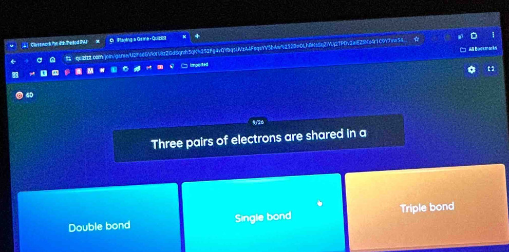 Classwork for 4th Perlod PAP x O Playing a Game - Quizizz
All Bookmarks
a n quIzIzz.com/join/game/U2FsdGVkX18zZGdSqmh5qK%252Fg4vQYbqsUVzA4FsqsYV5bAw%252BnOLh8KsSqZiYUj2TPDv3aiEZSKx4r1C9Y7xwe54
Imported
60
9/26
Three pairs of electrons are shared in a
Double bond Single bond Triple bond