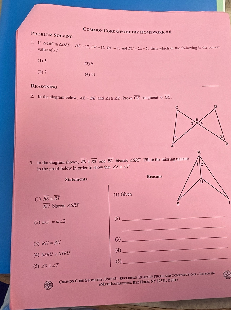 Common Core Geometry Homework # 6
Problem Solving
1. If △ ABC≌ △ DEF, DE=17, EF=13, DF=9 ,and BC=2x-5 , then which of the following is the correct
value of x?
(1) 5 (3) 9
(2) 7
(4) 11
Reasoning
_
2. In the diagram below, AE=BE and ∠ 1≌ ∠ 2. Prove overline CE congruent to overline DE. 
3. In the diagram shown, overline RS≌ overline RT and overline RU bisects ∠ SRT. Fill in the missing reasons
in the proof below in order to show that ∠ S≌ ∠ T
Statements Reasons
(1) overline RS≌ overline RT
(1) Given
overline RU bisects ∠ SRT
(2) m∠ 1=m∠ 2
(2)
_
_
_
_
(3) RU=RU
(3)
(4) △ SRU≌ △ TRU
(4)
(5)
_
(5) ∠ S≌ ∠ T
Common Core Geometry, Unit #3 - Euclidean Triangle Proof and Constructions - Lesson #4
eMathInstruction, Red Hook, NY 12571, © 2017