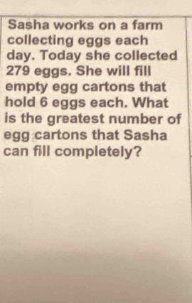 Sasha works on a farm 
collecting eggs each
day. Today she collected
279 eggs. She will fill 
empty egg cartons that 
hold 6 eggs each. What 
is the greatest number of 
egg cartons that Sasha 
can fill completely?