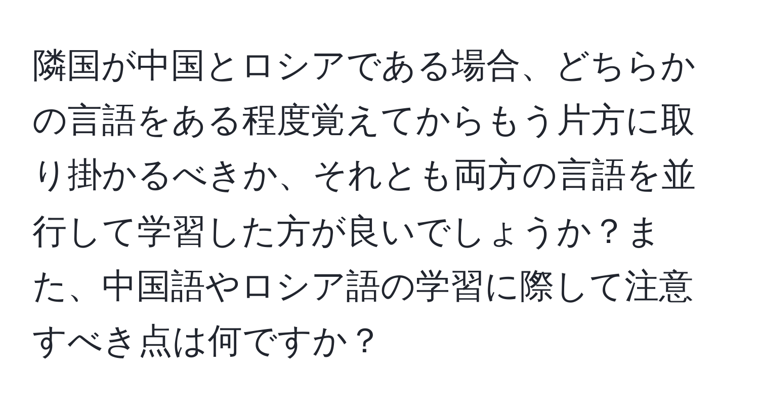 隣国が中国とロシアである場合、どちらかの言語をある程度覚えてからもう片方に取り掛かるべきか、それとも両方の言語を並行して学習した方が良いでしょうか？また、中国語やロシア語の学習に際して注意すべき点は何ですか？