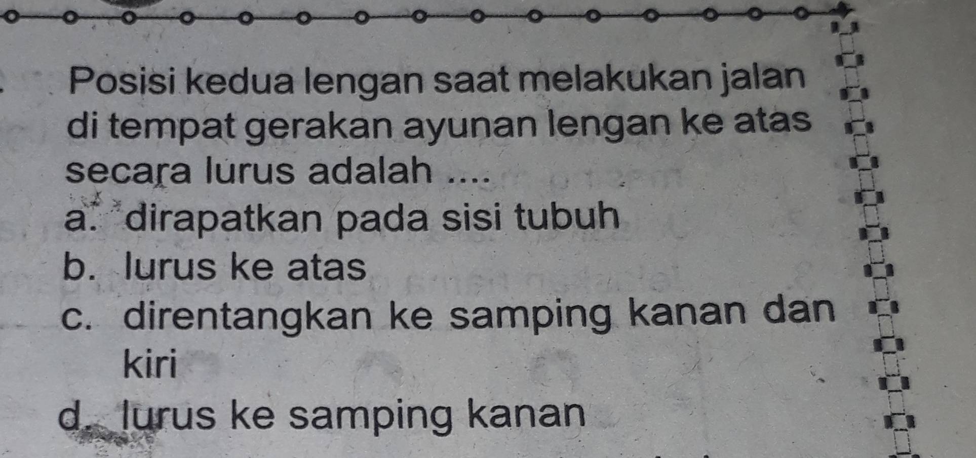 Posisi kedua lengan saat melakukan jalan
di tempat gerakan ayunan lengan ke atas
secaṛa lurus adalah ....
a* dirapatkan pada sisi tubuh
b. lurus ke atas
c. direntangkan ke samping kanan dan
kiri
d. lurus ke samping kanan