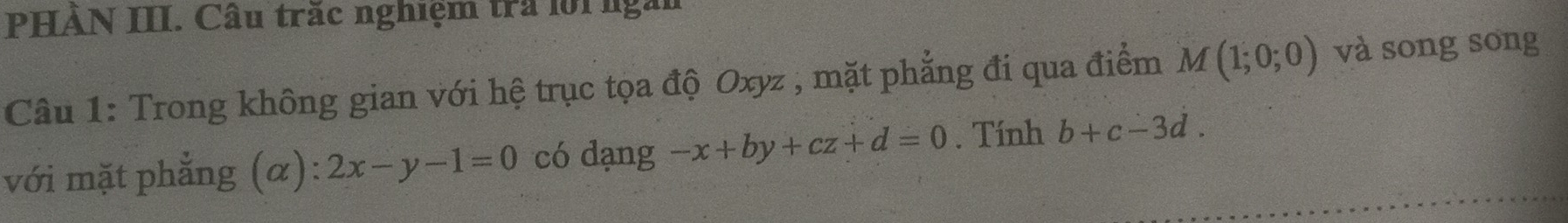 PHÀN III. Câu trắc nghiệm tra lới ngắi 
Câu 1: Trong không gian với hệ trục tọa độ Oxyz , mặt phẳng đi qua điểm M(1;0;0) và song song 
với mặt phẳng (α): 2x-y-1=0 có dạng -x+by+cz+d=0. Tính b+c-3d.