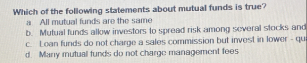 Which of the following statements about mutual funds is true?
a. All mutual funds are the same
b. Mutual funds allow investors to spread risk among several stocks and
c. Loan funds do not charge a sales commission but invest in lower - qu
d. Many mutual funds do not charge management fees