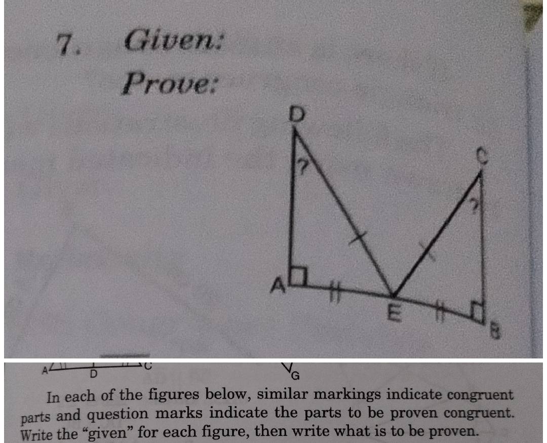 Given: 
Prove:
A D
C
G
In each of the figures below, similar markings indicate congruent 
parts and question marks indicate the parts to be proven congruent. 
Write the “given” for each figure, then write what is to be proven.