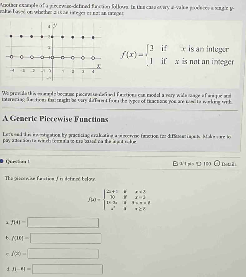 Another example of a piecewise-defined function follows. In this case every x -value produces a single y -
value based on whether x is an integer or not an integer.
4 y
3
2 is an integer
x f(x)=beginarrayl 3 1endarray. ^circ  if^^circ  x
。 。 。 10 。 o
if₹ x is not an integer
-4 -3 -2 -1 0 1 2 3 4
-1
We provide this example because piecewise-defined functions can model a very wide range of unique and
_
interesting functions that might be very different from the types of functions you are used to working with.
_
A Generic Piecewise Functions
Let's end this investigation by practicing evaluating a piecewise function for different inputs. Make sure to
pay attention to which formula to use based on the input value.
_
_
Question 1 0/4 pts つ 100 o Details
The piecewise function f is defined below.
f(x)=beginarrayl 2x+1ifx<3 10ifx=3 18-3xif3
a f(4)=□
b. f(10)=□
C. f(3)=□
d. f(-6)=□