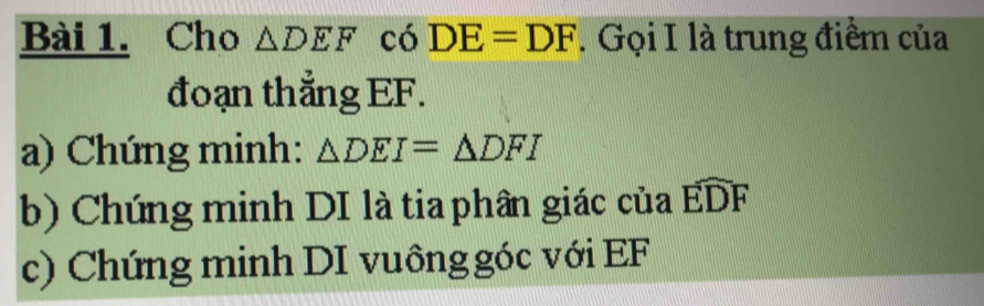 Cho △ DEF có DE=DF. Gọi I là trung điểm của 
đoạn thẳng EF. 
a) Chứng minh: △ DEI=△ DFI
b) Chúng minh DI là tia phân giác của widehat EDF
c) Chứng minh DI vuông góc với EF