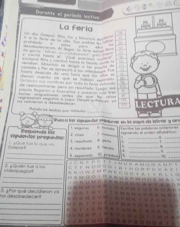 Durante el período lectivo
La feria 08
Un día, Gaspar, Rita, Fer y Mauricia decidieran
ir a la fería de la villa. Sus padres les hobian
prohibido ir solos. paro allo
los
desobedecieron. Al llegar, la fería estaba llena
de gente.'' Miren, un malabaristal'', grité Gespar
y corrió hasta él. ''¡Qué preciosa muñscal''
exclamó Rita y caminó hacia la tienda donde la
vendían. Mauricio se dirigió a los puestos de
comida y Fer se apresuró a los videojueges. Fue
hasta después de una hora que los niños se a
dieron cuenta de que se habían separado. 8B
Gritaron sus nombres por toda la fería tratando 46
de reencontrarse, pero sin resultado. Luego, sus
103
papás llegaron a buscarlos y pasaron casi tres ''
horas angustiosas antes de que los niños 118
regresaran seguros a casa. Desde entonces, ya 25
no volvieron a desobedecer. 129 LECTURA
Palabras leídas por minuto:_
* Busca las siguientes palabras en la sopa de letras y ora
1. seguros 6. comida Escribe las palabras anteriores
siguiendo el orden alfabético:
Responde las 2. casa 7、 malabarista 1.
siguientes pregunias: _6._
1. ¿Qué fue lo que vio 3. resultado B. gente 2. _7._
Gaspar? 4. nombres 9. tienda 3._
B._
_
4._
9._
_
5. separado 10. prohibido 5. _10._
_J C N F P C T T J M U K A M o W A MP T
2. ¿Quién fue a los C T  F N O O O D I B I  H O R P D KA Z I
videojuegos? K K O W Z M P W EG G GY AI Y  R L L O
_H S M Q O T H XK U  S P W H O  E M A L V
_Jobumd Jr bger  cavt xbde
_D R W M V A R L D A P M Z Q B N O A K E
3. ¿Por qué decidieron ya su s t ø y z t e m a n v p re n re
no desobedecer? B G S R Z U M L K P R K 1 V Z G C I G
_MΕ B T Y U ể u P M A Y d k D Y W S t
_E S T E eN D a  T Ud K C a S A N T I
_O V M K P J K K Y L O J O L I H HA K
_J 」 B e u o Z u B B P B d o d a t i (