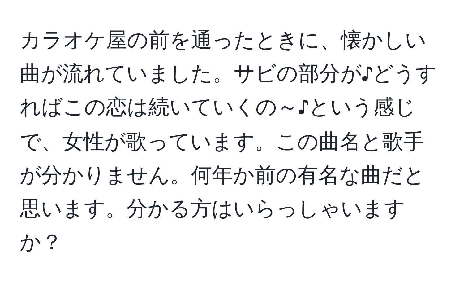 カラオケ屋の前を通ったときに、懐かしい曲が流れていました。サビの部分が♪どうすればこの恋は続いていくの～♪という感じで、女性が歌っています。この曲名と歌手が分かりません。何年か前の有名な曲だと思います。分かる方はいらっしゃいますか？