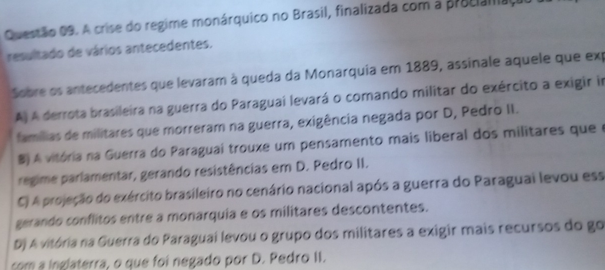 A crise do regime monárquico no Brasil, finalizada com a procialfaço
resultado de vários antecedentes.
Sobre os antecedentes que levaram à queda da Monarquia em 1889, assinale aquele que exp
A) A derrota brasileira na guerra do Paraguaí levará o comando militar do exército a exigir in
famílias de militares que morreram na guerra, exigência negada por D, Pedro II.
B) A vitória na Guerra do Paraguai trouxe um pensamento mais liberal dos militares que e
regime parlamentar, gerando resistências em D. Pedro II.
C) A projeção do exército brasileiro no cenário nacional após a guerra do Paraguai levou ess
gerando conflitos entre a monarquia e os militares descontentes.
D) A vitória na Guerra do Paraguai levou o grupo dos militares a exigir mais recursos do go
com a inglaterra, o que foi negado por D. Pedro II.