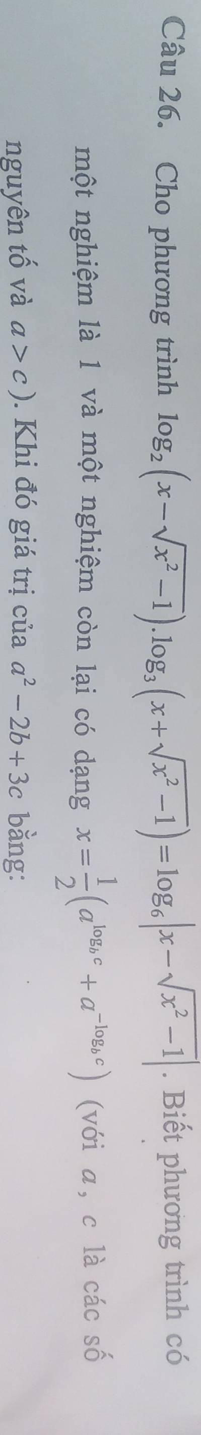 Cho phương trình log _2(x-sqrt(x^2-1)).log _3(x+sqrt(x^2-1))=log _6|x-sqrt(x^2-1)|. Biết phương trình có 
một nghiệm là 1 và một nghiệm còn lại có dạng x= 1/2 (a^(log _b)c+a^(-log _b)c) (với a, c là các số 
nguyên tố và a>c). Khi đó giá trị của a^2-2b+3c bằng: