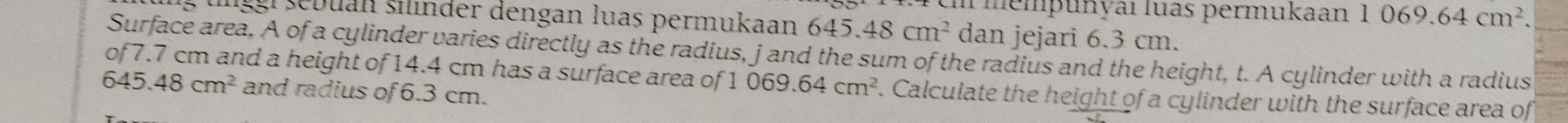 Tmempunyaı luas permukaan 1069.64cm^2. 
g unggl sebuan silinder dengan luas permukaan 645.48cm^2 dan jejari 6.3 cm. 
Surface area, A of a cylinder varies directly as the radius, j and the sum of the radius and the height, t. A cylinder with a radius 
of7. 7 cm and a height of 14.4 cm has a surface area of 1 069.64cm^2. Calculate the height of a cylinder with the surface area of
645.48cm^2 and radius of 6.3 cm.