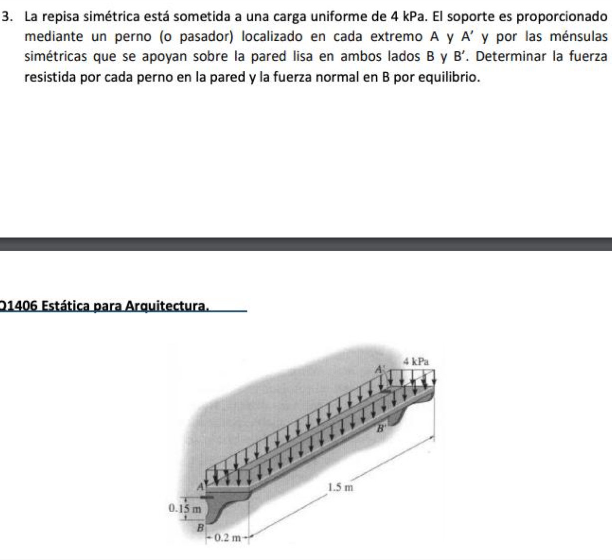 La repisa simétrica está sometida a una carga uniforme de 4 kPa. El soporte es proporcionado
mediante un perno (o pasador) localizado en cada extremo A y A' y por las ménsulas
simétricas que se apoyan sobre la pared lisa en ambos lados B y B'. Determinar la fuerza
resistida por cada perno en la pared y la fuerza normal en B por equilibrio.
Q1406 Estática para Arquitectura.