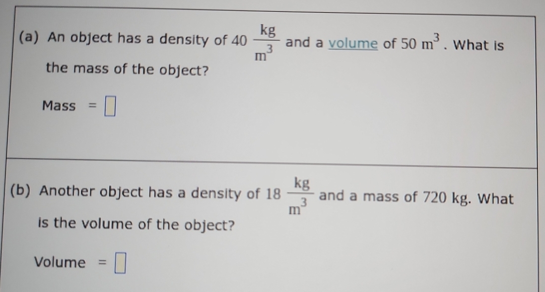 An object has a density of 40 kg/m^3  and a volume of 50m^3. What is 
the mass of the object?
Mass =□
(b) Another object has a density of 18 kg/m^3  and a mass of 720 kg. What 
is the volume of the object? 
Volume =□