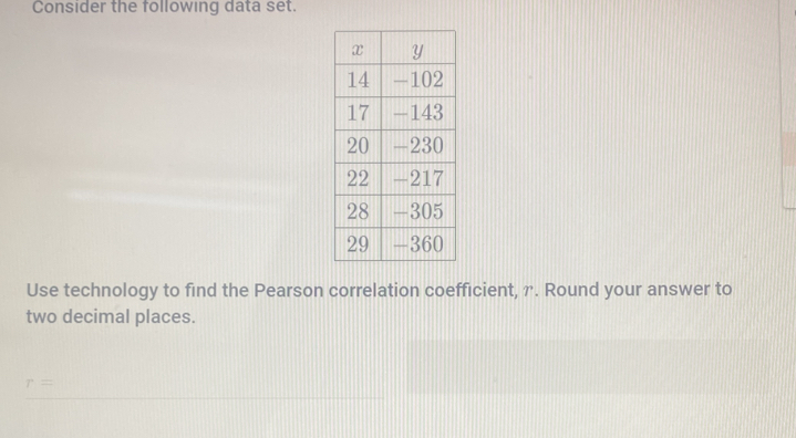 Consider the following data set. 
Use technology to find the Pearson correlation coefficient, r. Round your answer to 
two decimal places.
r=