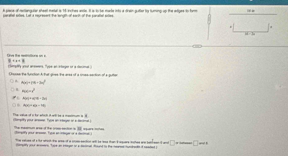 A piece of rectangular sheet metal is 16 inches wide. It is to be made into a drain gutter by turning up the edges to form 16 in
paratlel sides. Let x represent the length of each of the paratlel sides.
z
16-2x
Give the restrictions on x.
0
(Simplify your answers. Type an integer or a decimal.)
Choose the function A that gives the area of a cross-section of a gutter.
A. A(x)=(16-2x)^2
B. A(x)=x^2
A(x)=x(16-2x)
D. A(x)=x(x-16)
The value of i for which A will be a maximum is overline 4
(Simplify your answer. Type an integer or a decimal.)
The maximum arsa of the cross-section is 32 square inches.
(Simplify your enswer. Type an integer or a decimal.)
The values of x for which the area of a cross-section will be less than 9 square inches are bebleen 0 and □ or betweer □ and B.
(Simplify your answers. Type an integer or a decimal. Round to the nearest hundredth if needed.)