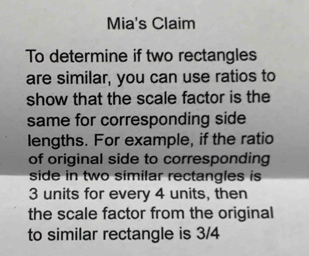 Mia's Claim 
To determine if two rectangles 
are similar, you can use ratios to 
show that the scale factor is the 
same for corresponding side 
lengths. For example, if the ratio 
of original side to corresponding 
side in two similar rectangles is
3 units for every 4 units, then 
the scale factor from the original 
to similar rectangle is 3/4