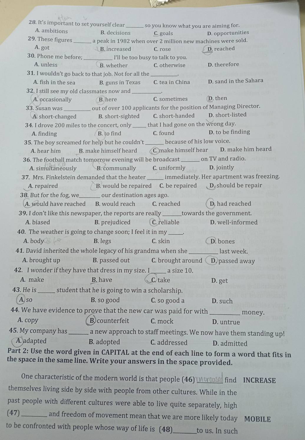 It’s important to set yourself clear _so you know what you are aiming for.
A. ambitions B. decisions C. goals D. opportunities
29. These figures_ a peak in 1982 when over 2 million new machines were sold.
A. got B. increased C. rose D. reached
30. Phone me before; _I’ll be too busy to talk to you.
A. unless B. whether C. otherwise D. therefore
31. I wouldn’t go back to that job. Not for all the _.
A. fish in the sea B. guns in Texas C. tea in China D. sand in the Sahara
32. I still see my old classmates now and __.
A. occasionally B. here C. sometimes D. then
33. Susan was _out of over 100 applicants for the position of Managing Director.
A. short-changed B. short-sighted C. short-handed D. short-listed
34. I drove 200 miles to the concert, only _that I had gone on the wrong day.
A. finding B. to find C. found D. to be finding
35. The boy screamed for help but he couldn't _because of his low voice.
A. hear him B. make himself heard C. make himself hear D. make him heard
36. The football match tomorrow evening will be broadcast _on TV and radio.
A. simultaneously B. communally C. uniformly D. jointly
37. Mrs. Finkelstein demanded that the heater _immediately. Her apartment was freezing.
A. repaired B. would be repaired C. be repaired D. should be repair
38. But for the fog, we _our destination ages ago.
A. would have reached B. would reach C. reached D. had reached
39. I don’t like this newspaper, the reports are really _towards the government.
A. biased B. prejudiced C. reliable D. well-informed
40. The weather is going to change soon; I feel it in my_ _.
A. body B. legs C. skin D. bones
41. David inherited the whole legacy of his grandma when she_ last week.
A. brought up B. passed out C. brought around D. passed away
42. I wonder if they have that dress in my size. I _a size 10.
A. make B. have C. take D. get
43. He is_ student that he is going to win a scholarship.
A. so B. so good C. so good a D. such
44. We have evidence to prove that the new car was paid for with _money.
A. copy B. counterfeit C. mock D. untrue
45. My company has_ a new approach to staff meetings. We now have them standing up!
A. adapted B. adopted C. addressed D. admitted
Part 2: Use the word given in CAPITAL at the end of each line to form a word that fits in
the space in the same line. Write your answers in the space provided.
One characteristic of the modern world is that people (46) e find INCREASE
themselves living side by side with people from other cultures. While in the
past people with different cultures were able to live quite separately, high
(47)_ and freedom of movement mean that we are more likely today MOBILE
to be confronted with people whose way of life is (48)_ to us. In such