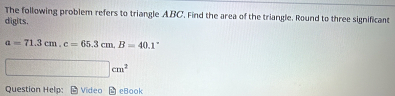 The following problem refers to triangle ABC. Find the area of the triangle. Round to three significant 
digits.
a=71.3cm, c=65.3cm, B=40.1°
□ cm^2
Question Help: Video eBook