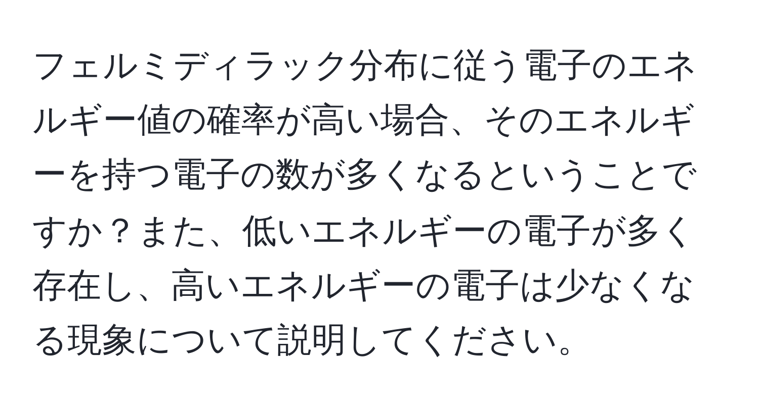 フェルミディラック分布に従う電子のエネルギー値の確率が高い場合、そのエネルギーを持つ電子の数が多くなるということですか？また、低いエネルギーの電子が多く存在し、高いエネルギーの電子は少なくなる現象について説明してください。
