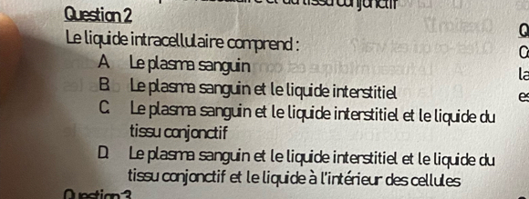 Le liquide intracellulaire comprend : a
A Le plasma sanguin la
B Le plasma sanguin et le liquide interstitiel e
C. Le plasma sanguin et le liquide interstitiel et le liquide du
tissu conjonctif
D. Le plasma sanguin et le liquide interstitiel et le liquide du
tissu conjonctif et le liquide à l'intérieur des cellules
Quection3