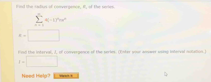 Find the radius of convergence, R, of the series.
sumlimits _(n=1)^(∈fty)4(-1)^nnx^n
R=□
Find the interval, I, of convergence of the series. (Enter your answer using interval notation.)
I=□
Need Help? Watch It