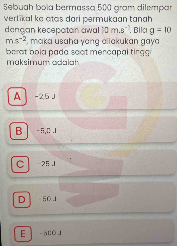 Sebuah bola bermassa 500 gram dilempar
vertikal ke atas dari permukaan tanah
dengan kecepatan awal 10m.s^(-1). Bila g=10
m.s^(-2) , maka usaha yang dilakukan gaya
berat bola pada saat mencapai tinggi
maksimum adalah
A -2,5 J
B -5,0 J
C -25 J
D -50 J
E -500 J