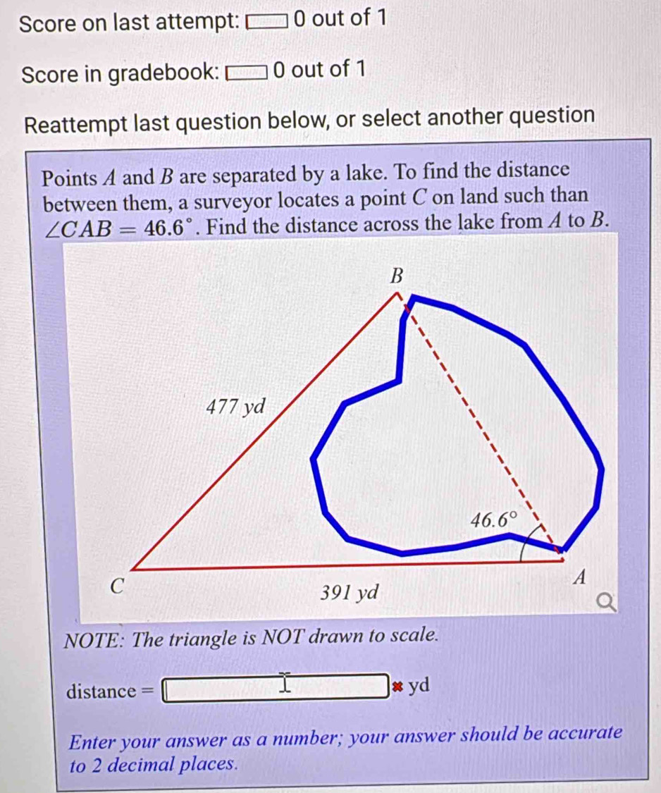 Score on last attempt: □ 0 out of 1
Score in gradebook: □ 0 out of 1
Reattempt last question below, or select another question
Points A and B are separated by a lake. To find the distance
between them, a surveyor locates a point C on land such than
∠ CAB=46.6°. Find the distance across the lake from A to B.
NOTE: The triangle is NOT drawn to scale.
distance =
□ * yd
Enter your answer as a number; your answer should be accurate
to 2 decimal places.