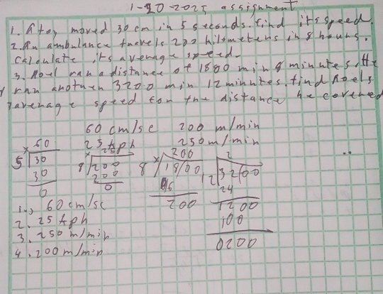 1-10-2025 assignment 
1. ato, moved 30 cm in 5 seconds. find it's speed. 
2. Dn ambulance twevels 202 Ailometens in shouns. 
chlculate its a vewagespeed. 
3. Aovl man a distaner of 1880 ming minutes He 
Irhn anotuth 3200 min 12minutes find noels 
paverage spted fon the distane he corthed
cm
beginarrayr 0°
beginarrayr 5^x 5 encloselongdiv 30endarray frac 30 beginarrayr 2,23.01 1/20.0-0/200 20endarray frac 17 200/201 ^frac 1* frac 5* 01709  8/2010 + 1/2017  7/2017 
6 0cm/sc
2. 25+p h 
3. 250m Imil
4.200m/m^2 n