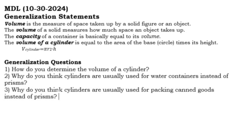 MDL (10-30-2024) 
Generalization Statements 
Volume is the measure of space taken up by a solid figure or an object. 
The volume of a solid measures how much space an object takes up. 
The capacity of a container is basically equal to its volume. 
The volume of a cylinder is equal to the area of the base (circle) times its height.
V_cv *línde r=π r2· h
Generalization Questions 
1) How do you determine the volume of a cylinder? 
2) Why do you think cylinders are usually used for water containers instead of 
prisms? 
3) Why do you think cylinders are usually used for packing canned goods 
instead of prisms?