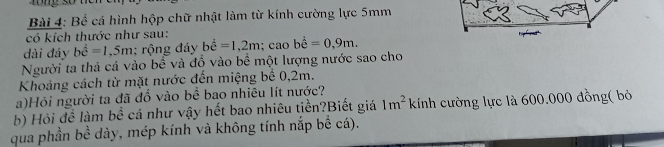 Bể cá hình hộp chữ nhật làm từ kính cường lực 5mm
có kích thước như sau: 
dài đáy bhat hat e=1,5m; rộng đáy bhat hat e=1,2m; cao bhat e=0,9m. 
Người ta thả cá vào bề và đồ vào bề một lượng nước sao cho 
Khoảng cách từ mặt nước đến miệng bể 0,2m. 
a)Hỏi người ta đã đồ vào bể bao nhiêu lít nước? 
b) Hỏi đề làm bề cá như vậy hết bao nhiêu tiền?Biết giá 1m^2 kính cường lực là 600.000 đồng( bỏ 
qua phần bề dày, mép kính và không tính nắp bể cá).