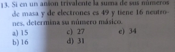 Si en un anion trivalente la suma de sus números
de masa y de electrones es 49 y tiene 16 neutro-
nes, determina su número másico.
a) 15 c 27 e) 34
b) 16 d) 31