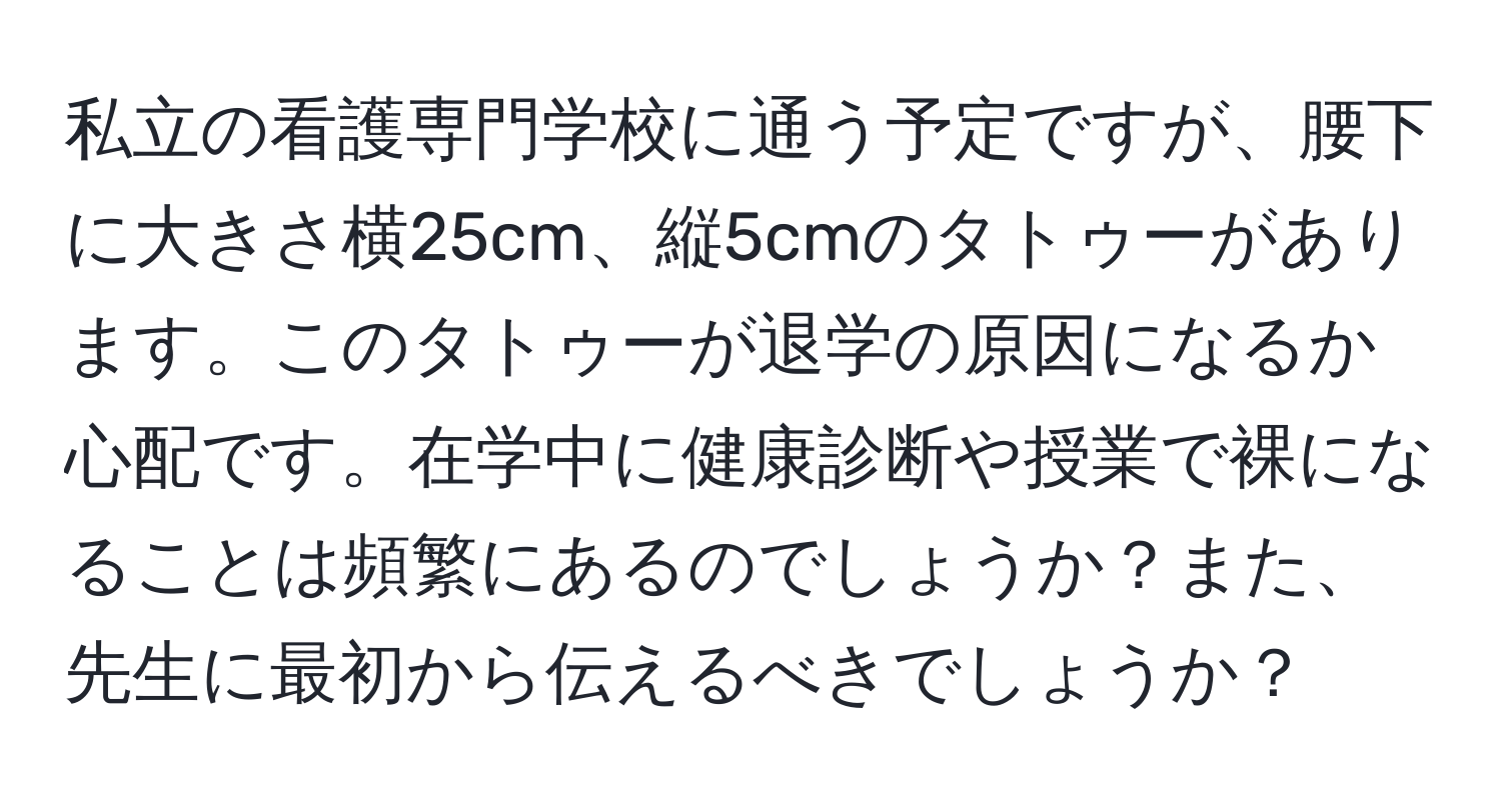 私立の看護専門学校に通う予定ですが、腰下に大きさ横25cm、縦5cmのタトゥーがあります。このタトゥーが退学の原因になるか心配です。在学中に健康診断や授業で裸になることは頻繁にあるのでしょうか？また、先生に最初から伝えるべきでしょうか？