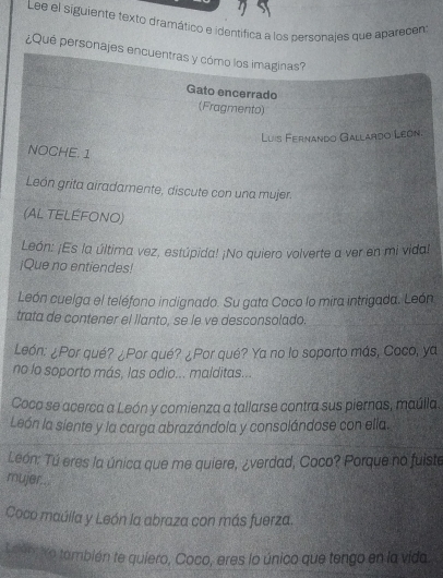 Lee el siguiente texto dramático e identifica a los personajes que aparacen 
¿Qué personajes encuentras y cómo los imaginas? 
Gato encerrado 
(Fragmento) 
Luis Fernando Gallardo León. 
NOCHE. 1 
León grita airadamente, discute con una mujer. 
(AL TELEFONO) 
León: ¡Es la última vez, estúpida! ¡No quiero volverte a ver en mi vida! 
¡Que no entiendes! 
León cuelga el teléfono indignado. Su gata Coco lo mira intrigada. León 
trata de contener el llanto, se le ve desconsolado. 
León: ¿Por qué? ¿Por qué? ¿Por qué? Ya no lo soporto más, Coco, ya 
no lo soporto más, las odio... malditas... 
Coco se acerca a León y comienza a tallarse contra sus piernas, maúlla. 
León la siente y la carga abrazándola y consolándose con ella. 
León: Tú eres la única que me quiere, ¿verdad, Coco? Porque no fuiste 
mujer... 
Coco maúlla y León la abraza con más fuerza. 
Leento también te quiero, Coco, eres lo único que tengo en la vida.