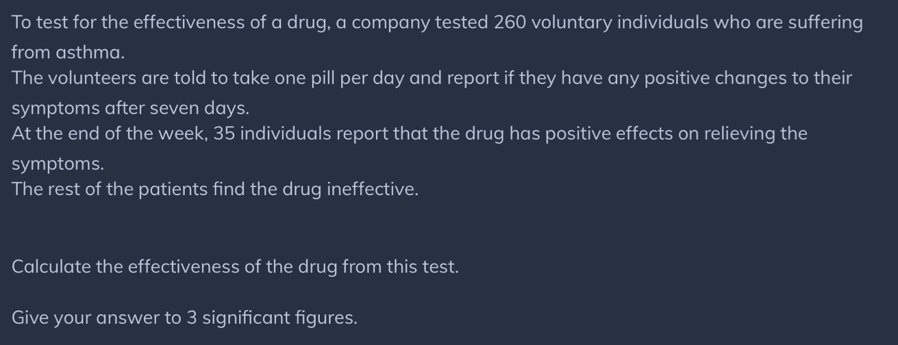 To test for the effectiveness of a drug, a company tested 260 voluntary individuals who are suffering 
from asthma. 
The volunteers are told to take one pill per day and report if they have any positive changes to their 
symptoms after seven days. 
At the end of the week, 35 individuals report that the drug has positive effects on relieving the 
symptoms. 
The rest of the patients find the drug ineffective. 
Calculate the effectiveness of the drug from this test. 
Give your answer to 3 significant figures.