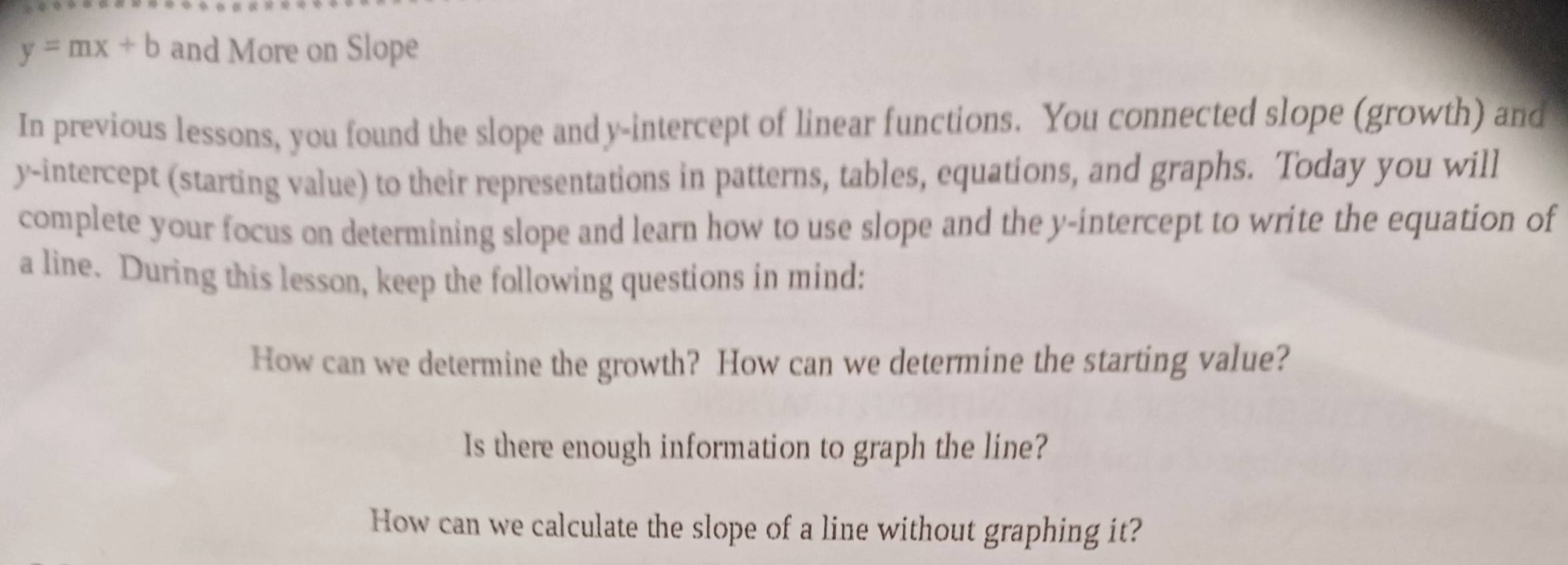 y=mx+b and More on Slope 
In previous lessons, you found the slope and y-intercept of linear functions. You connected slope (growth) and 
y-intercept (starting value) to their representations in patterns, tables, equations, and graphs. Today you will 
complete your focus on determining slope and learn how to use slope and the y-intercept to write the equation of 
a line. During this lesson, keep the following questions in mind: 
How can we determine the growth? How can we determine the starting value? 
Is there enough information to graph the line? 
How can we calculate the slope of a line without graphing it?