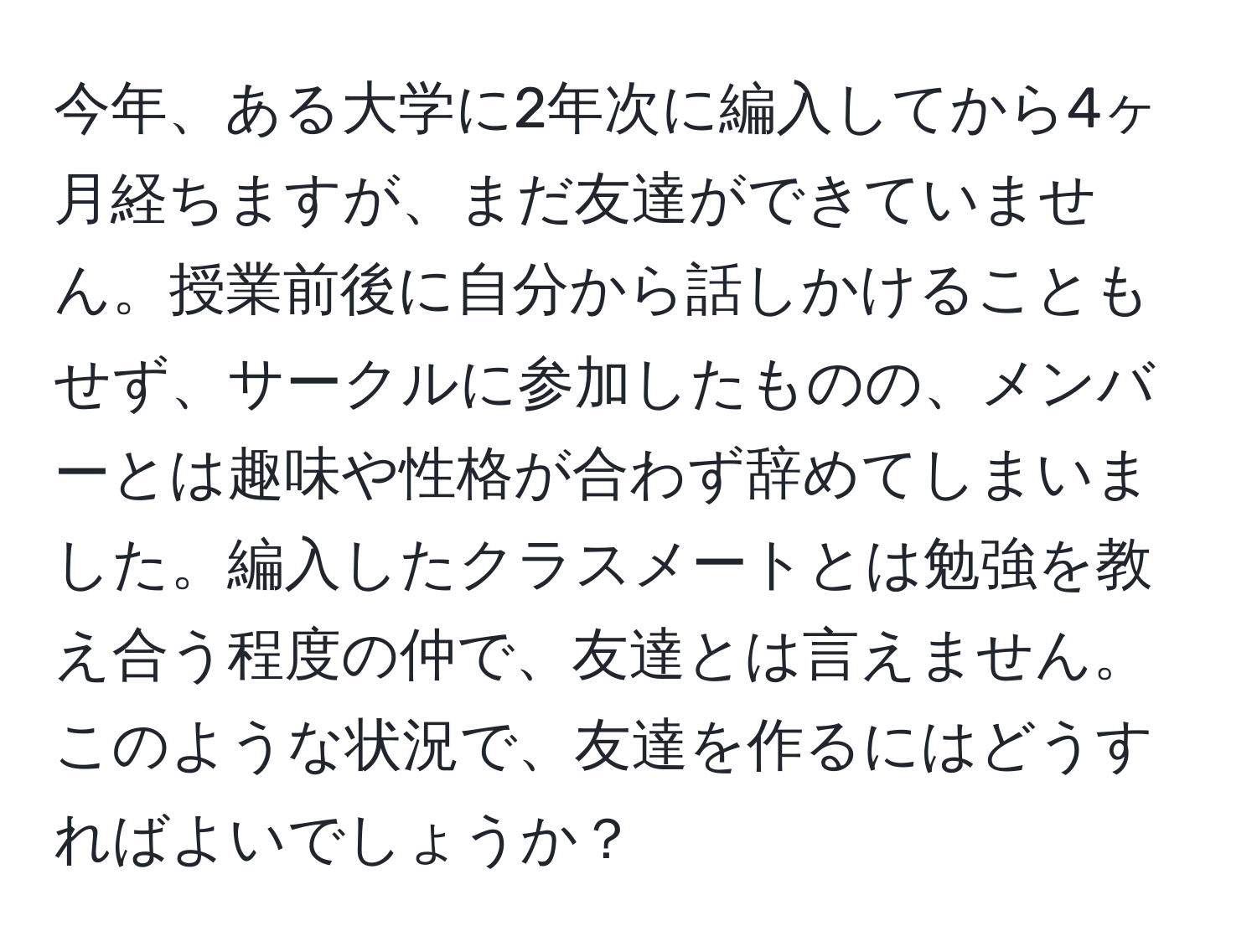 今年、ある大学に2年次に編入してから4ヶ月経ちますが、まだ友達ができていません。授業前後に自分から話しかけることもせず、サークルに参加したものの、メンバーとは趣味や性格が合わず辞めてしまいました。編入したクラスメートとは勉強を教え合う程度の仲で、友達とは言えません。このような状況で、友達を作るにはどうすればよいでしょうか？