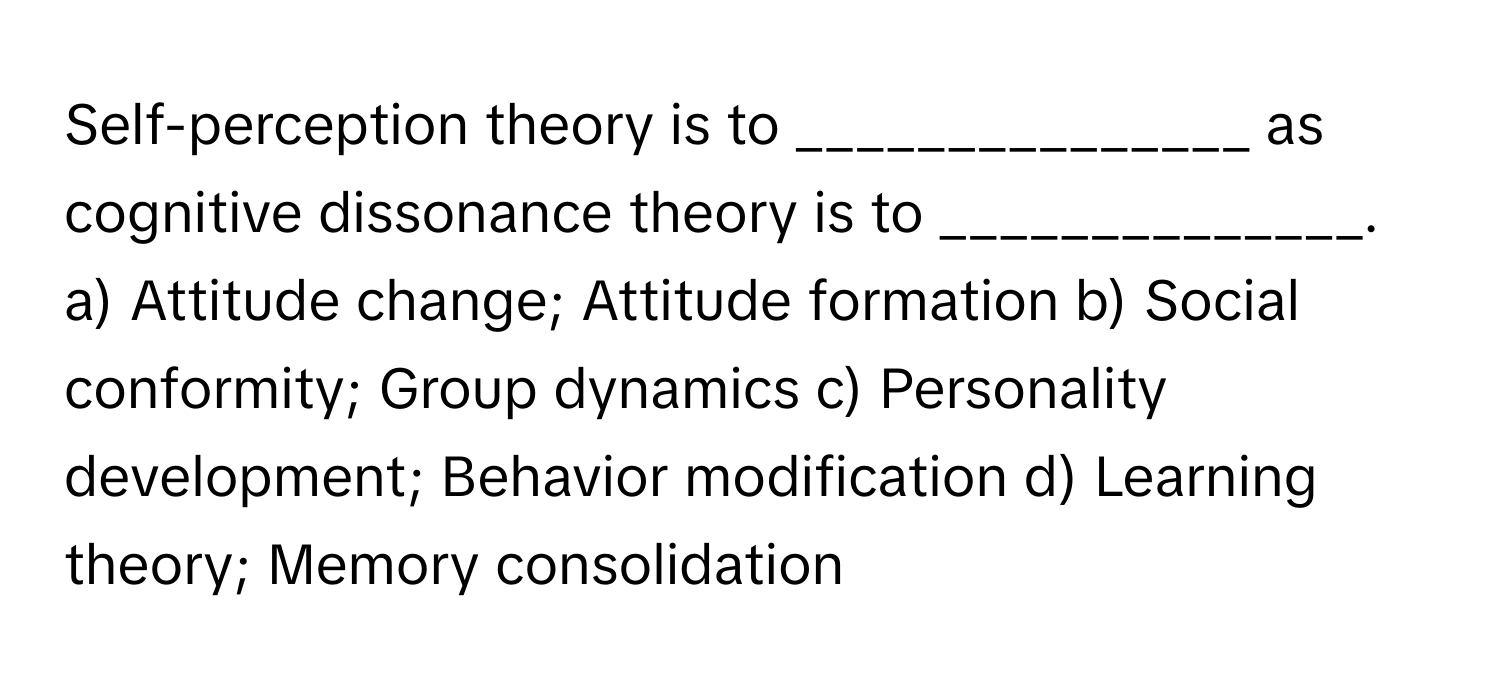 Self-perception theory is to _______________ as cognitive dissonance theory is to ______________.

a) Attitude change; Attitude formation b) Social conformity; Group dynamics c) Personality development; Behavior modification d) Learning theory; Memory consolidation