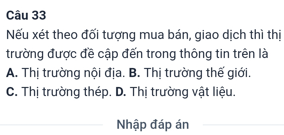 Nếu xét theo đối tượng mua bán, giao dịch thì thị
trường được đề cập đến trong thông tin trên là
A. Thị trường nội địa. B. Thị trường thế giới.
C. Thị trường thép. D. Thị trường vật liệu.
Nhập đáp án_