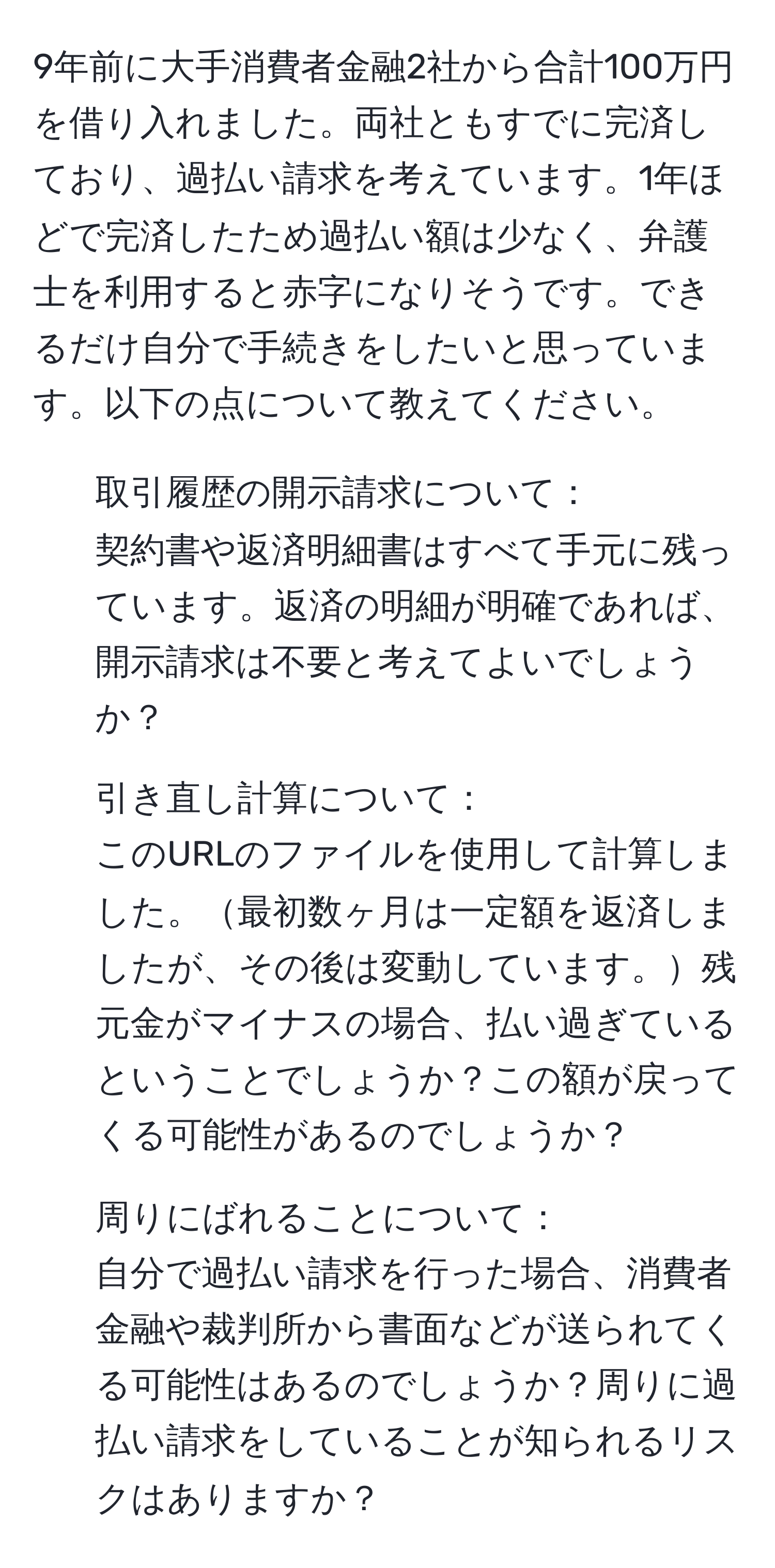 9年前に大手消費者金融2社から合計100万円を借り入れました。両社ともすでに完済しており、過払い請求を考えています。1年ほどで完済したため過払い額は少なく、弁護士を利用すると赤字になりそうです。できるだけ自分で手続きをしたいと思っています。以下の点について教えてください。

1. 取引履歴の開示請求について：
契約書や返済明細書はすべて手元に残っています。返済の明細が明確であれば、開示請求は不要と考えてよいでしょうか？

2. 引き直し計算について：
このURLのファイルを使用して計算しました。最初数ヶ月は一定額を返済しましたが、その後は変動しています。残元金がマイナスの場合、払い過ぎているということでしょうか？この額が戻ってくる可能性があるのでしょうか？

3. 周りにばれることについて：
自分で過払い請求を行った場合、消費者金融や裁判所から書面などが送られてくる可能性はあるのでしょうか？周りに過払い請求をしていることが知られるリスクはありますか？