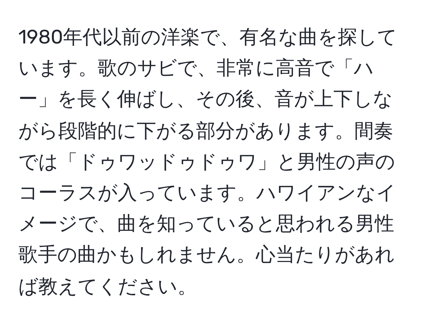 1980年代以前の洋楽で、有名な曲を探しています。歌のサビで、非常に高音で「ハー」を長く伸ばし、その後、音が上下しながら段階的に下がる部分があります。間奏では「ドゥワッドゥドゥワ」と男性の声のコーラスが入っています。ハワイアンなイメージで、曲を知っていると思われる男性歌手の曲かもしれません。心当たりがあれば教えてください。