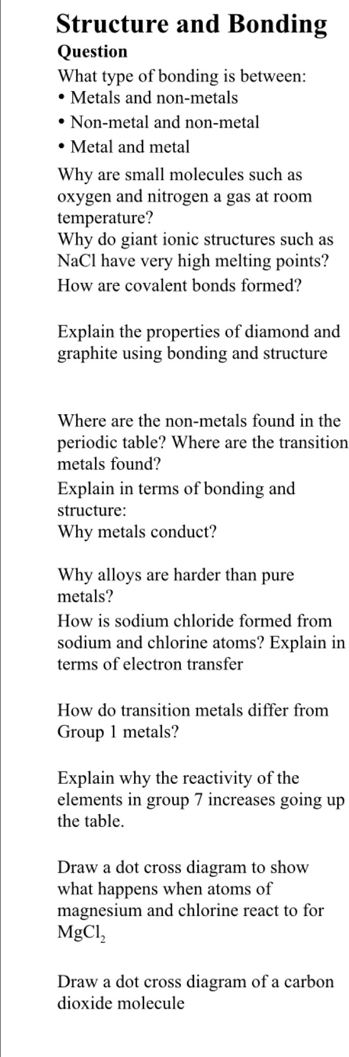 Structure and Bonding 
Question 
What type of bonding is between: 
Metals and non-metals 
Non-metal and non-metal 
Metal and metal 
Why are small molecules such as 
oxygen and nitrogen a gas at room 
temperature? 
Why do giant ionic structures such as 
NaCl have very high melting points? 
How are covalent bonds formed? 
Explain the properties of diamond and 
graphite using bonding and structure 
Where are the non-metals found in the 
periodic table? Where are the transition 
metals found? 
Explain in terms of bonding and 
structure: 
Why metals conduct? 
Why alloys are harder than pure 
metals? 
How is sodium chloride formed from 
sodium and chlorine atoms? Explain in 
terms of electron transfer 
How do transition metals differ from 
Group 1 metals? 
Explain why the reactivity of the 
elements in group 7 increases going up 
the table. 
Draw a dot cross diagram to show 
what happens when atoms of 
magnesium and chlorine react to for
MgCl_2
Draw a dot cross diagram of a carbon 
dioxide molecule